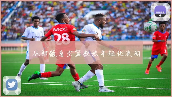 从郑薇看女篮教练年轻化浪潮