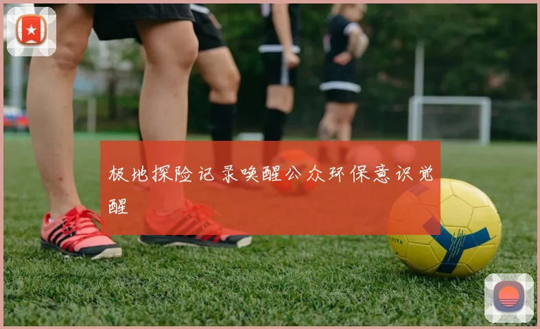 极地探险记录唤醒公众环保意识觉醒