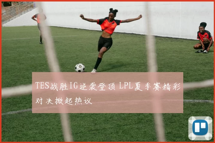 TES战胜IG逆袭登顶 LPL夏季赛精彩对决掀起热议