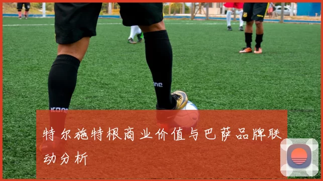 特尔施特根商业价值与巴萨品牌联动分析