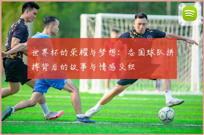 世界杯的荣耀与梦想：各国球队拼搏背后的故事与情感交织