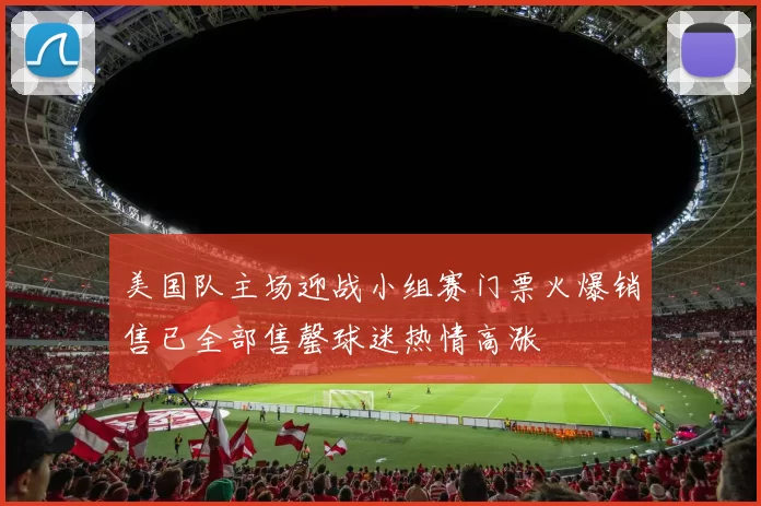 美国队主场迎战小组赛门票火爆销售已全部售罄球迷热情高涨