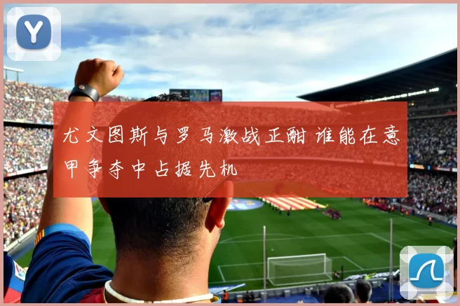 尤文图斯与罗马激战正酣 谁能在意甲争夺中占据先机