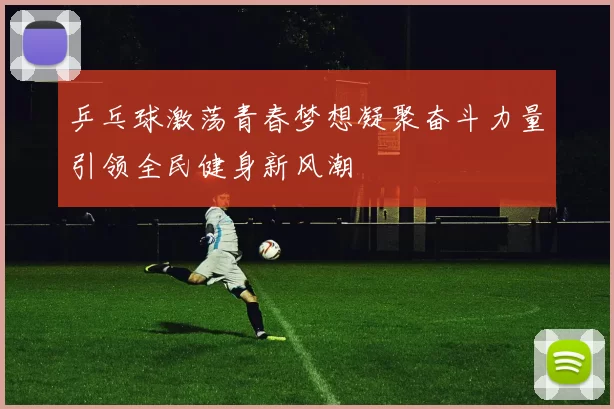 乒乓球激荡青春梦想凝聚奋斗力量引领全民健身新风潮