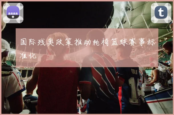 国际残奥政策推动轮椅篮球赛事标准化