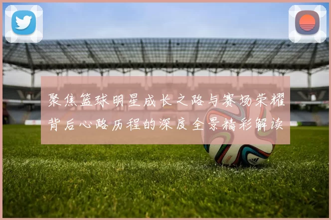 聚焦篮球明星成长之路与赛场荣耀背后心路历程的深度全景精彩解读