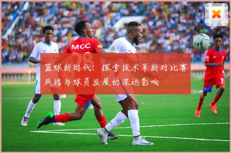 篮球新时代：探索技术革新对比赛风格与球员发展的深远影响