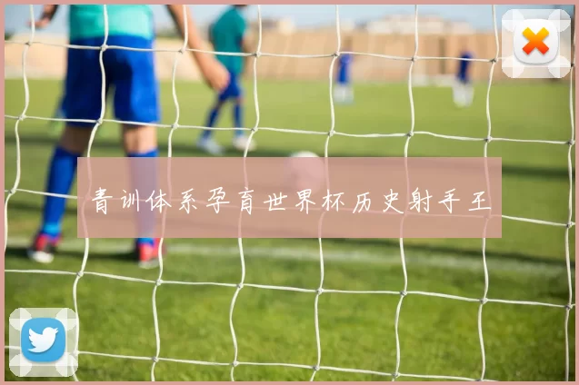 青训体系孕育世界杯历史射手王