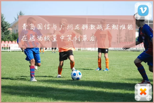 青岛国信与广州龙狮激战正酣谁能在这场较量中笑到最后