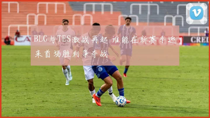 BLG与TES激战再起 谁能在新赛季迎来首场胜利争夺战