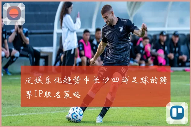 泛娱乐化趋势中长沙四海足球的跨界IP联名策略