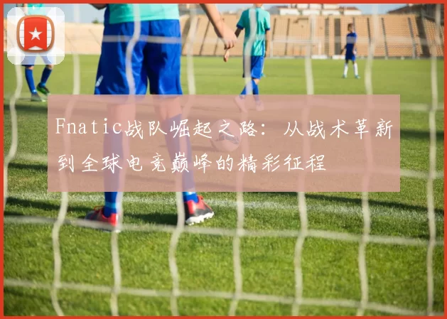 Fnatic战队崛起之路：从战术革新到全球电竞巅峰的精彩征程