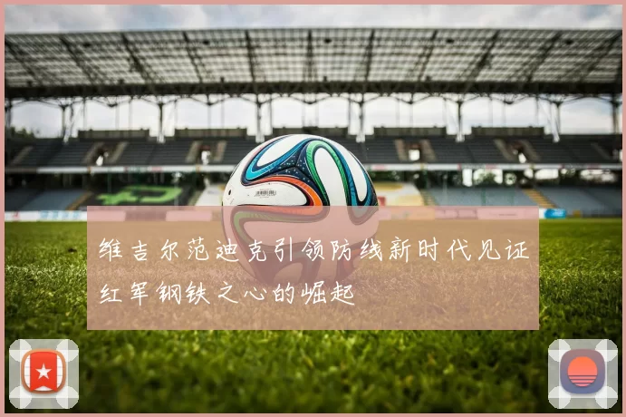 维吉尔范迪克引领防线新时代见证红军钢铁之心的崛起