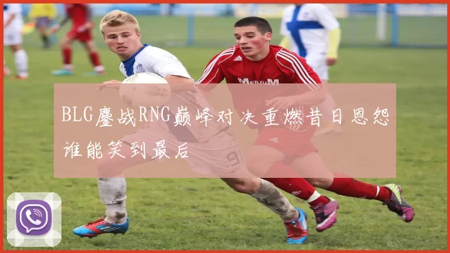 BLG鏖战RNG巅峰对决重燃昔日恩怨谁能笑到最后