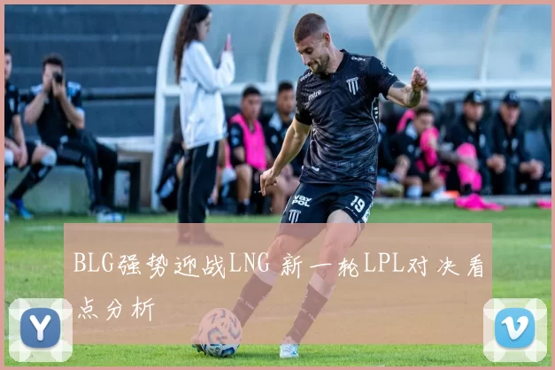BLG强势迎战LNG 新一轮LPL对决看点分析