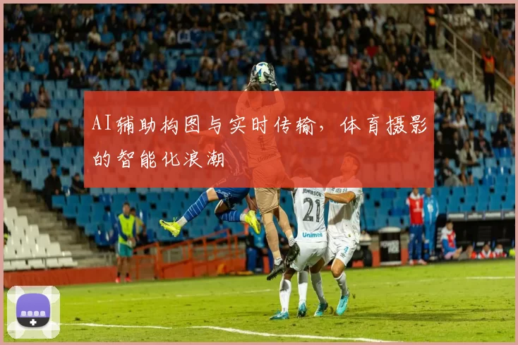 AI辅助构图与实时传输，体育摄影的智能化浪潮